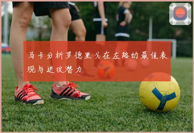 马卡分析罗德里戈在左路的最佳表现与进攻潜力