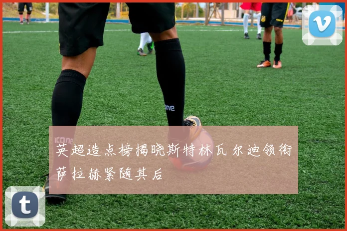 英超造点榜揭晓斯特林瓦尔迪领衔萨拉赫紧随其后
