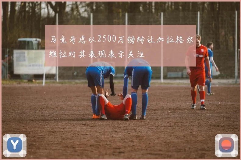 马竞考虑以2500万镑转让加拉格尔维拉对其表现表示关注
