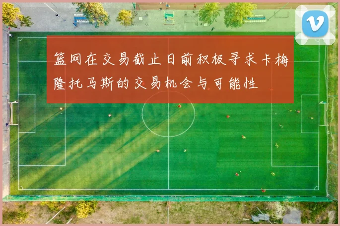 篮网在交易截止日前积极寻求卡梅隆托马斯的交易机会与可能性