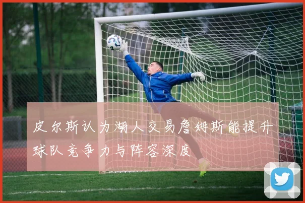 皮尔斯认为湖人交易詹姆斯能提升球队竞争力与阵容深度