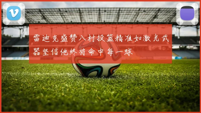 雷迪克盛赞八村投篮精准如激光武器坚信他终将命中每一球