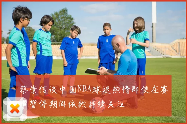 蔡崇信谈中国NBA球迷热情即使在赛事暂停期间依然持续关注
