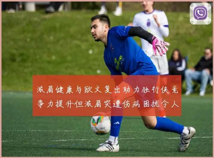 浓眉健康与欧文复出助力独行侠竞争力提升但浓眉突遭伤病困扰令人担忧