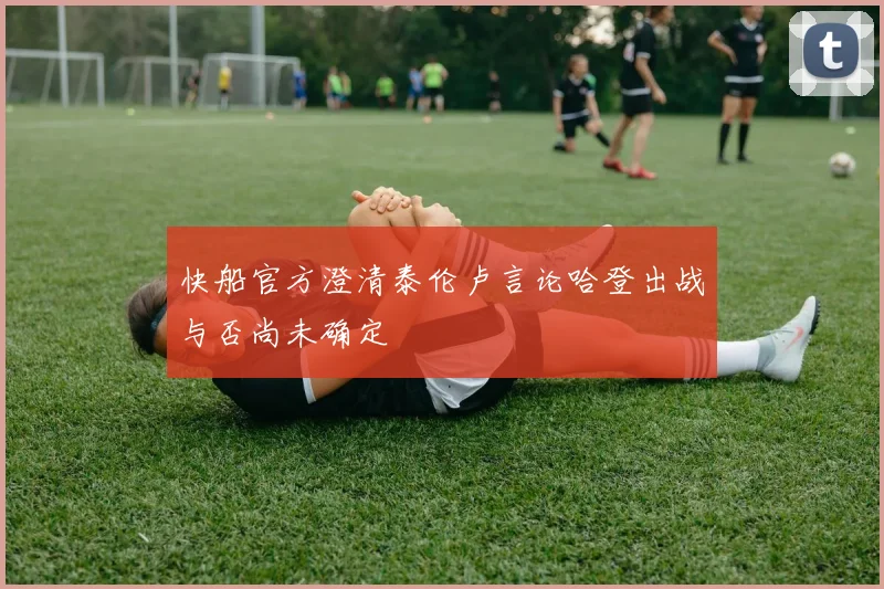 快船官方澄清泰伦卢言论哈登出战与否尚未确定