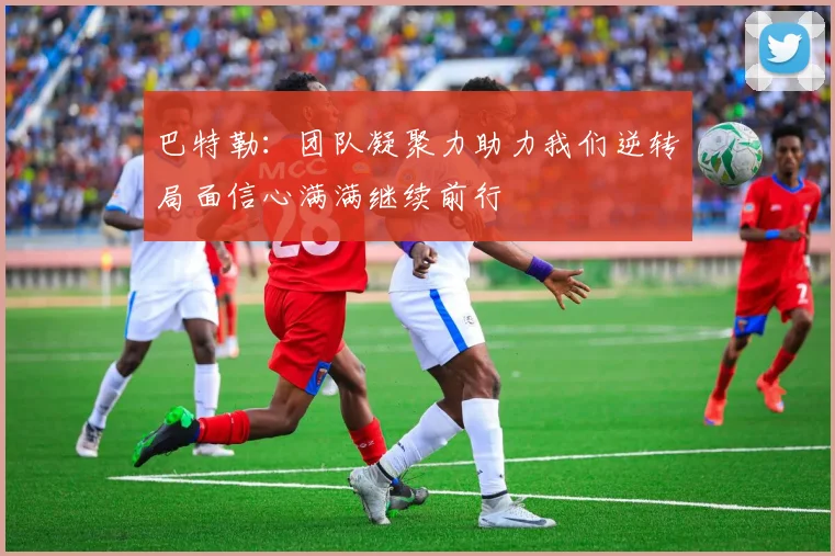 巴特勒：团队凝聚力助力我们逆转局面信心满满继续前行