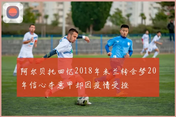 阿尔贝托回忆2018年米兰转会梦20年信心夺意甲却因疫情受挫