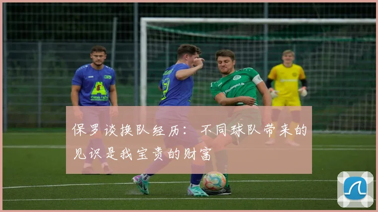 保罗谈换队经历：不同球队带来的见识是我宝贵的财富