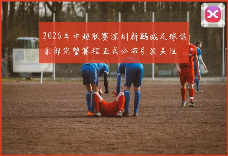 2026年中超联赛深圳新鹏城足球俱乐部完整赛程正式公布引发关注