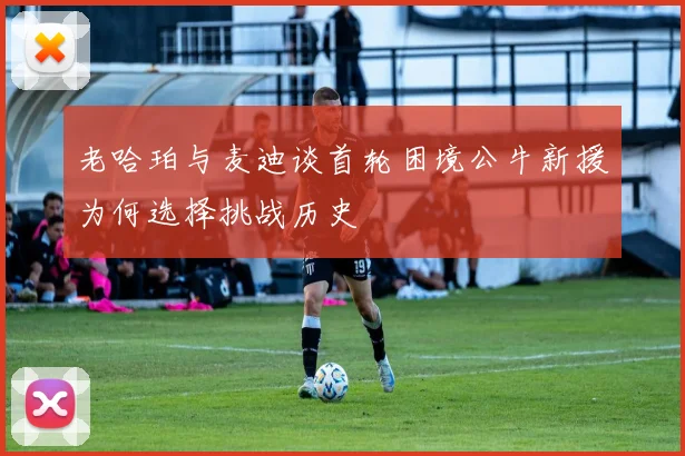 老哈珀与麦迪谈首轮困境公牛新援为何选择挑战历史