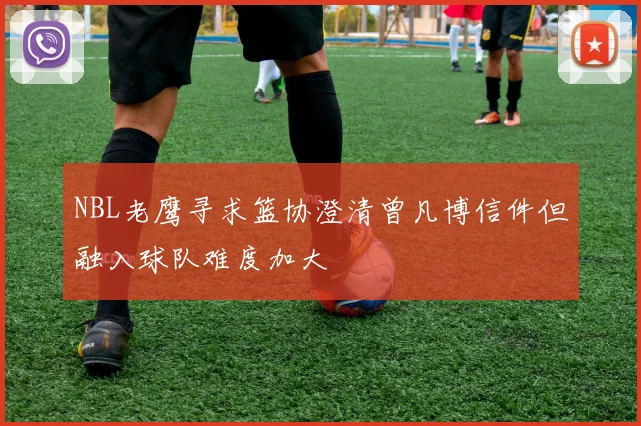 NBL老鹰寻求篮协澄清曾凡博信件但融入球队难度加大