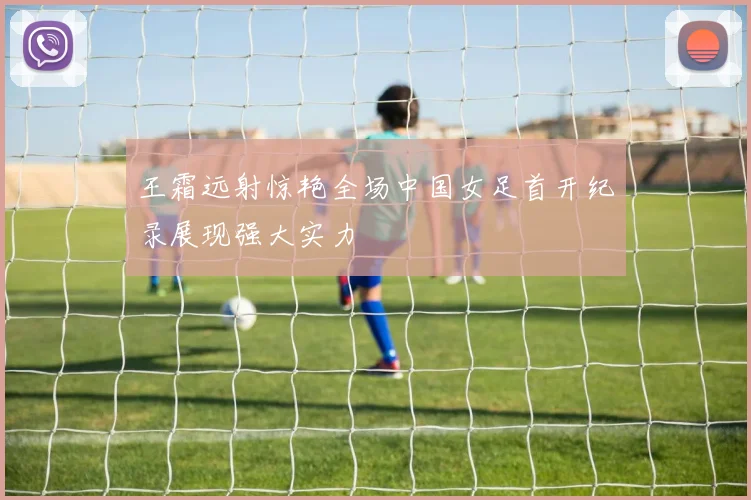 王霜远射惊艳全场中国女足首开纪录展现强大实力