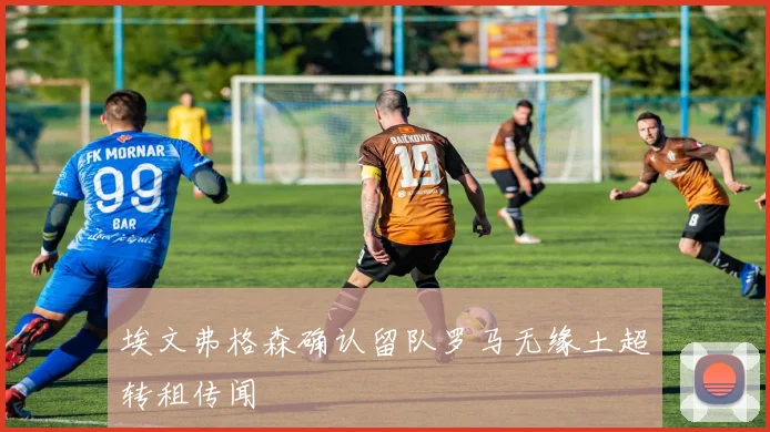 埃文弗格森确认留队罗马无缘土超转租传闻