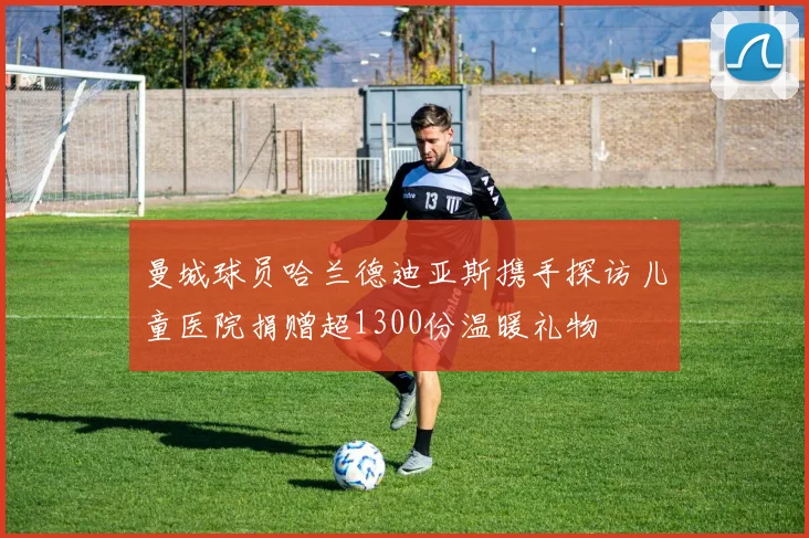 曼城球员哈兰德迪亚斯携手探访儿童医院捐赠超1300份温暖礼物