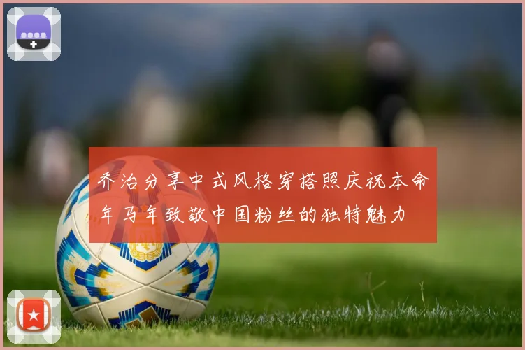 乔治分享中式风格穿搭照庆祝本命年马年致敬中国粉丝的独特魅力