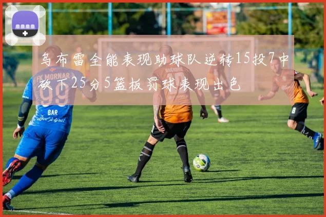乌布雷全能表现助球队逆转15投7中砍下25分5篮板罚球表现出色