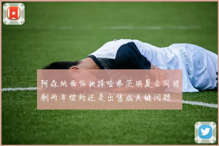 阿森纳面临抉择哈弗茨明夏合同将剩两年续约还是出售成关键问题