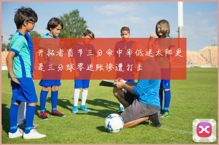 开拓者首节三分命中率低迷太阳更是三分球零进账惨遭打击
