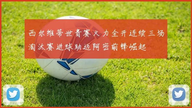 西尔维蒂世青赛火力全开连续三场淘汰赛进球助迈阿密前锋崛起
