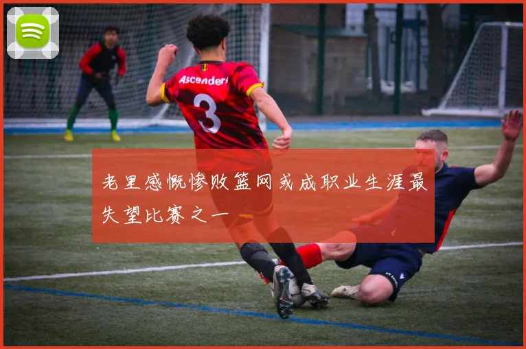 老里感慨惨败篮网或成职业生涯最失望比赛之一