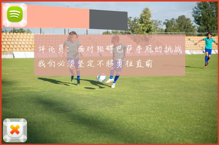 评论员：面对阻碍巴萨夺冠的挑战我们必须坚定不移勇往直前