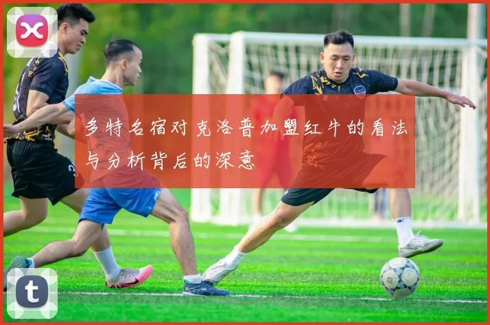 多特名宿对克洛普加盟红牛的看法与分析背后的深意